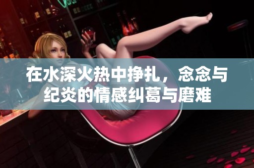 在水深火热中挣扎，念念与纪炎的情感纠葛与磨难