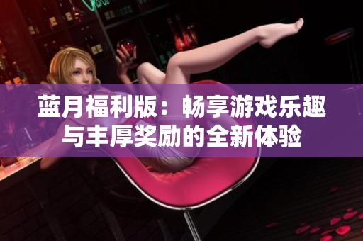 蓝月福利版：畅享游戏乐趣与丰厚奖励的全新体验