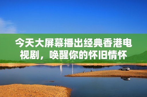 今天大屏幕播出经典香港电视剧，唤醒你的怀旧情怀