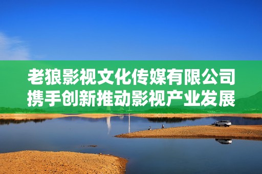 老狼影视文化传媒有限公司携手创新推动影视产业发展