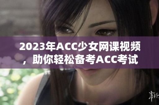2023年ACC少女网课视频，助你轻松备考ACC考试