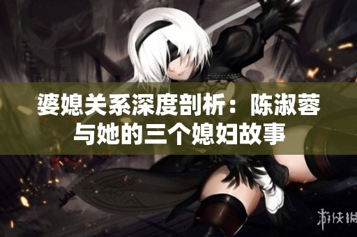 婆媳关系深度剖析：陈淑蓉与她的三个媳妇故事