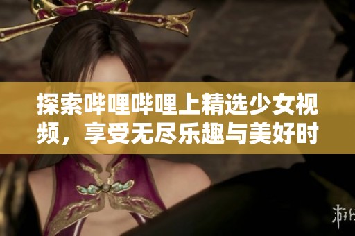 探索哔哩哔哩上精选少女视频，享受无尽乐趣与美好时光
