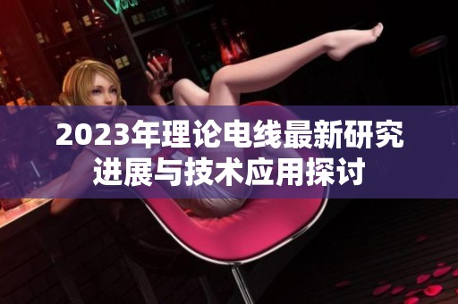 2023年理论电线最新研究进展与技术应用探讨