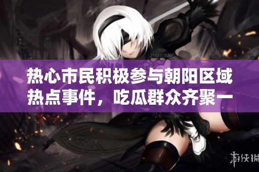 热心市民积极参与朝阳区域热点事件，吃瓜群众齐聚一堂