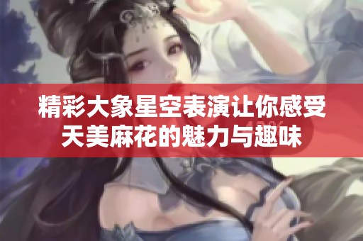 精彩大象星空表演让你感受天美麻花的魅力与趣味