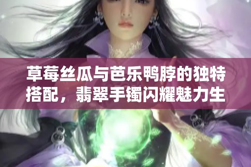 草莓丝瓜与芭乐鸭脖的独特搭配，翡翠手镯闪耀魅力生活