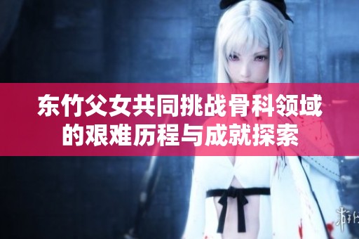 东竹父女共同挑战骨科领域的艰难历程与成就探索