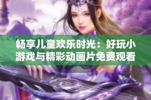 畅享儿童欢乐时光：好玩小游戏与精彩动画片免费观看