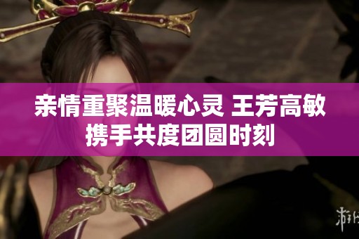 亲情重聚温暖心灵 王芳高敏携手共度团圆时刻