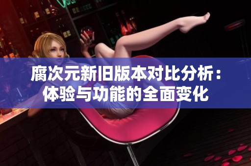 腐次元新旧版本对比分析：体验与功能的全面变化