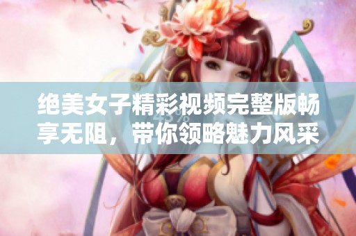 绝美女子精彩视频完整版畅享无阻，带你领略魅力风采