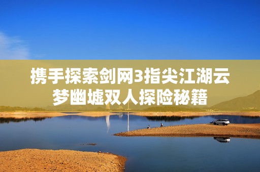 携手探索剑网3指尖江湖云梦幽墟双人探险秘籍