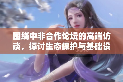 围绕中非合作论坛的高端访谈，探讨生态保护与基础设施建设的重要性