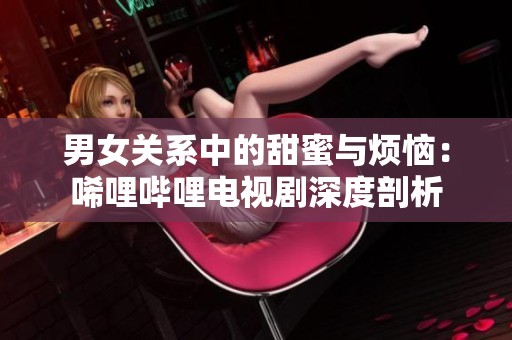 男女关系中的甜蜜与烦恼：唏哩哔哩电视剧深度剖析