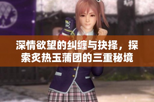 深情欲望的纠缠与抉择，探索炙热玉蒲团的三重秘境