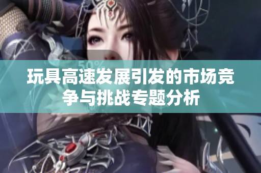 玩具高速发展引发的市场竞争与挑战专题分析