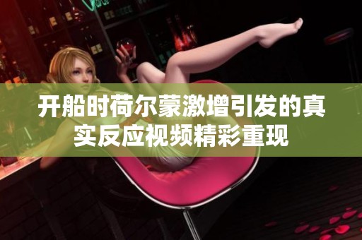 开船时荷尔蒙激增引发的真实反应视频精彩重现