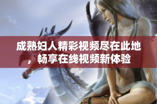 成熟妇人精彩视频尽在此地，畅享在线视频新体验