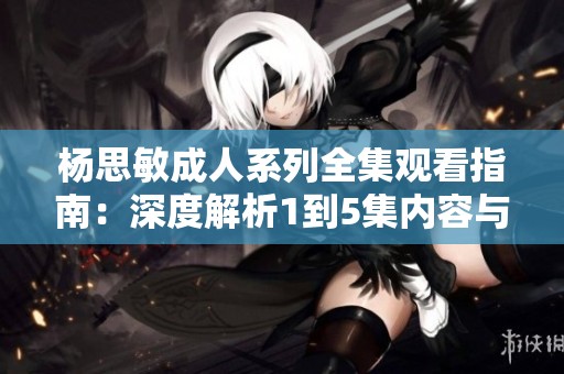 杨思敏成人系列全集观看指南：深度解析1到5集内容与亮点