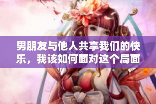 男朋友与他人共享我们的快乐，我该如何面对这个局面