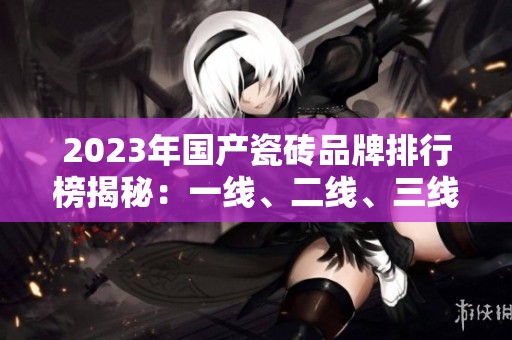2023年国产瓷砖品牌排行榜揭秘：一线、二线、三线品牌详解