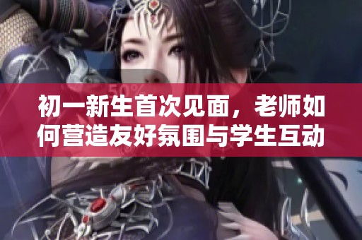 初一新生首次见面，老师如何营造友好氛围与学生互动