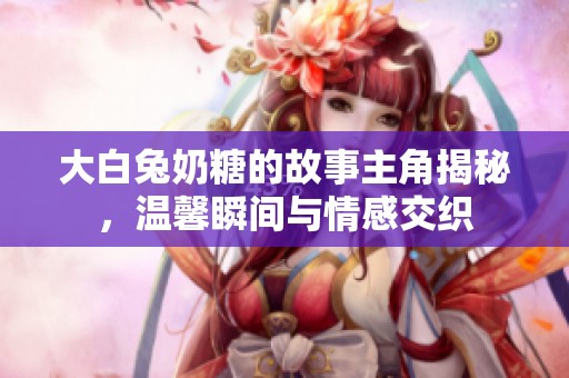 大白兔奶糖的故事主角揭秘，温馨瞬间与情感交织