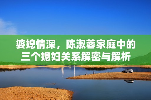 婆媳情深，陈淑蓉家庭中的三个媳妇关系解密与解析