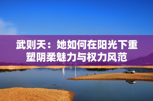 武则天：她如何在阳光下重塑阴柔魅力与权力风范
