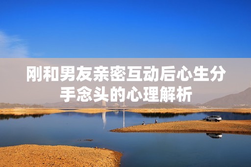 刚和男友亲密互动后心生分手念头的心理解析