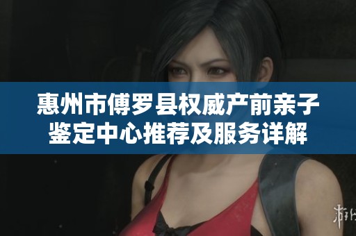 惠州市傅罗县权威产前亲子鉴定中心推荐及服务详解