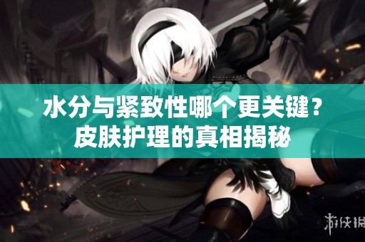 水分与紧致性哪个更关键？皮肤护理的真相揭秘