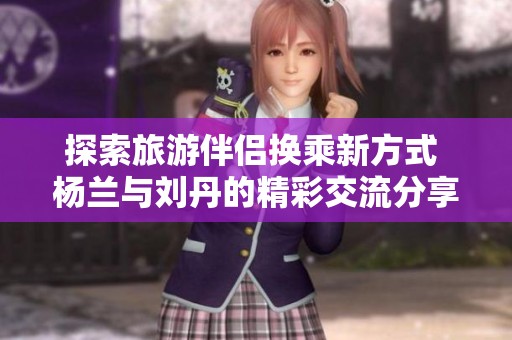 探索旅游伴侣换乘新方式 杨兰与刘丹的精彩交流分享