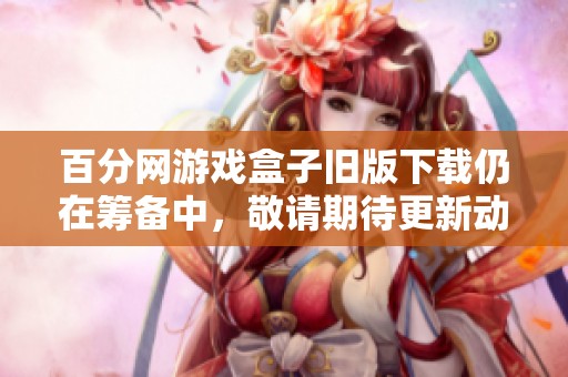百分网游戏盒子旧版下载仍在筹备中，敬请期待更新动态