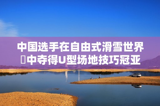 中国选手在自由式滑雪世界盃中夺得U型场地技巧冠亚军