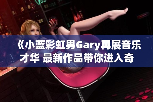 《小蓝彩虹男Gary再展音乐才华 最新作品带你进入奇妙世界》