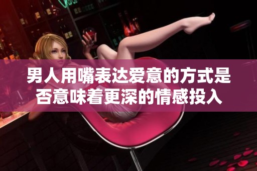 男人用嘴表达爱意的方式是否意味着更深的情感投入