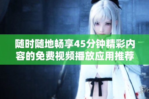 随时随地畅享45分钟精彩内容的免费视频播放应用推荐