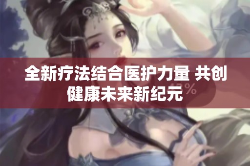 全新疗法结合医护力量 共创健康未来新纪元