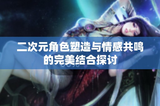 二次元角色塑造与情感共鸣的完美结合探讨