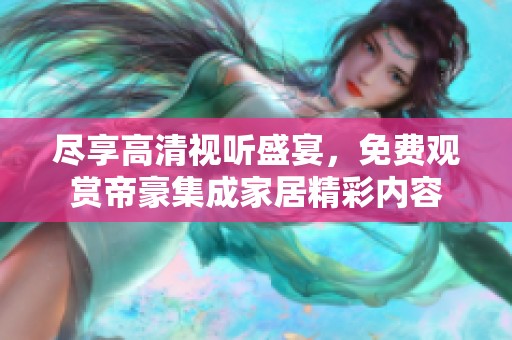 尽享高清视听盛宴，免费观赏帝豪集成家居精彩内容