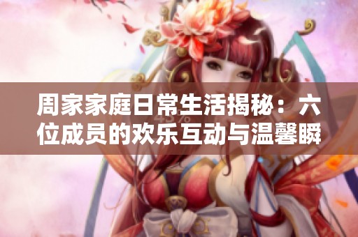 周家家庭日常生活揭秘：六位成员的欢乐互动与温馨瞬间