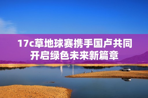 17c草地球赛携手国卢共同开启绿色未来新篇章