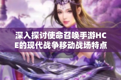 深入探讨使命召唤手游HCE的现代战争移动战场特点与玩法解析