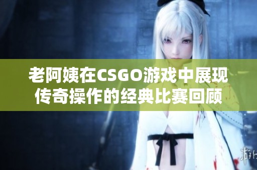 老阿姨在CSGO游戏中展现传奇操作的经典比赛回顾