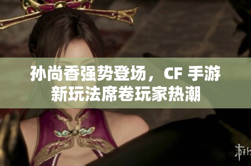 孙尚香强势登场，CF 手游新玩法席卷玩家热潮