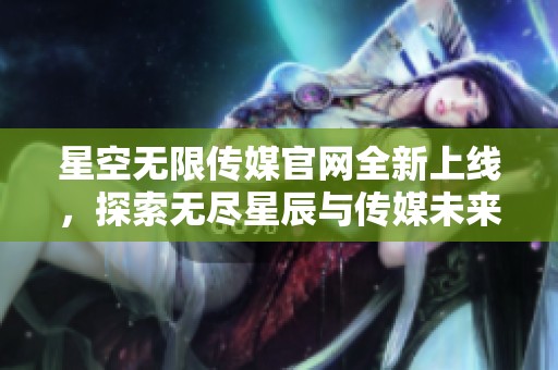 星空无限传媒官网全新上线，探索无尽星辰与传媒未来