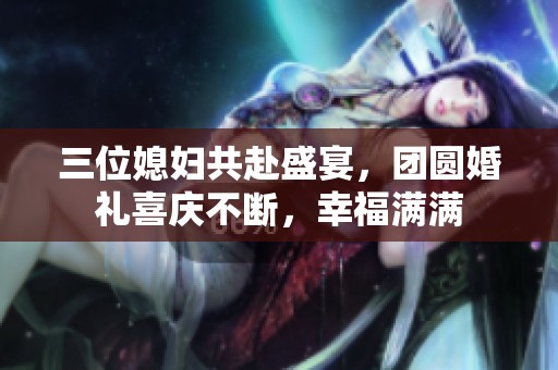 三位媳妇共赴盛宴，团圆婚礼喜庆不断，幸福满满