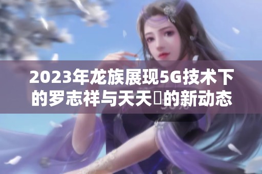 2023年龙族展现5G技术下的罗志祥与天天奭的新动态